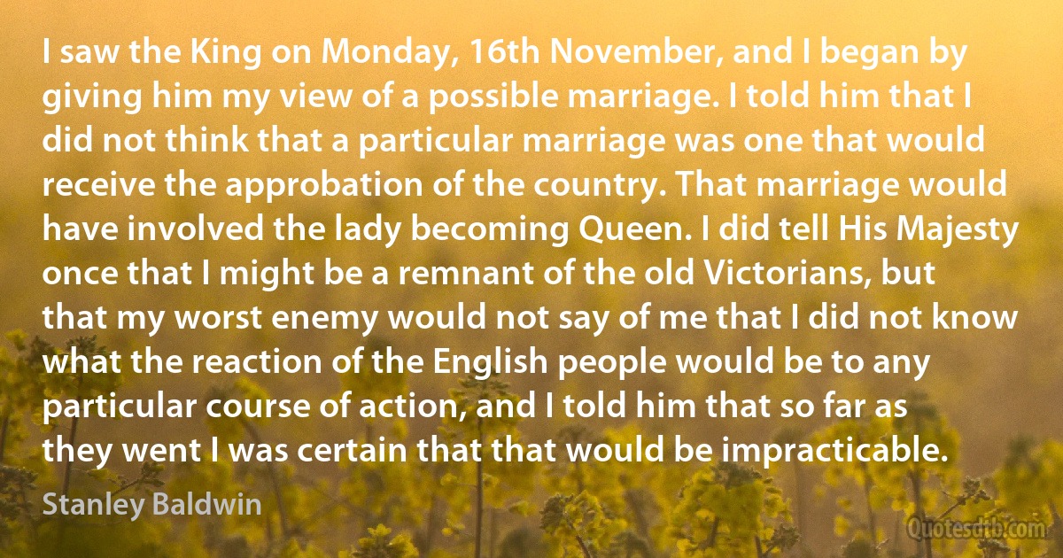 I saw the King on Monday, 16th November, and I began by giving him my view of a possible marriage. I told him that I did not think that a particular marriage was one that would receive the approbation of the country. That marriage would have involved the lady becoming Queen. I did tell His Majesty once that I might be a remnant of the old Victorians, but that my worst enemy would not say of me that I did not know what the reaction of the English people would be to any particular course of action, and I told him that so far as they went I was certain that that would be impracticable. (Stanley Baldwin)