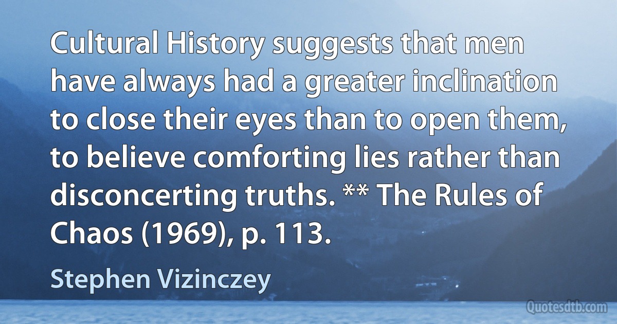 Cultural History suggests that men have always had a greater inclination to close their eyes than to open them, to believe comforting lies rather than disconcerting truths. ** The Rules of Chaos (1969), p. 113. (Stephen Vizinczey)