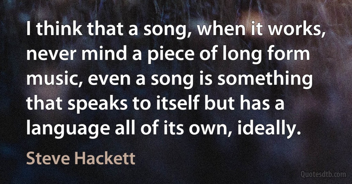 I think that a song, when it works, never mind a piece of long form music, even a song is something that speaks to itself but has a language all of its own, ideally. (Steve Hackett)