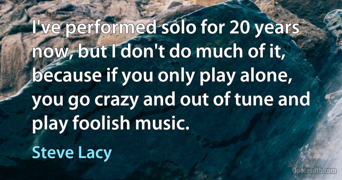 I've performed solo for 20 years now, but I don't do much of it, because if you only play alone, you go crazy and out of tune and play foolish music. (Steve Lacy)