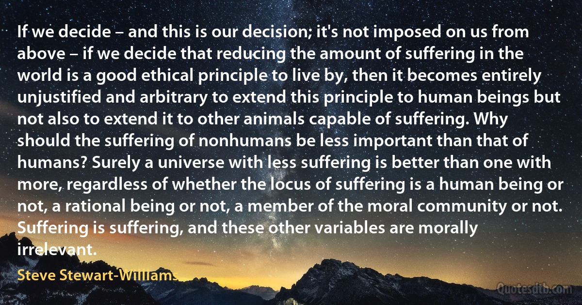 If we decide – and this is our decision; it's not imposed on us from above – if we decide that reducing the amount of suffering in the world is a good ethical principle to live by, then it becomes entirely unjustified and arbitrary to extend this principle to human beings but not also to extend it to other animals capable of suffering. Why should the suffering of nonhumans be less important than that of humans? Surely a universe with less suffering is better than one with more, regardless of whether the locus of suffering is a human being or not, a rational being or not, a member of the moral community or not. Suffering is suffering, and these other variables are morally irrelevant. (Steve Stewart-Williams)