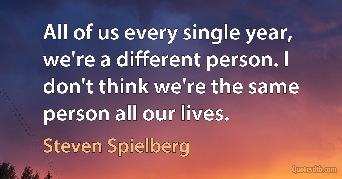 All of us every single year, we're a different person. I don't think we're the same person all our lives. (Steven Spielberg)