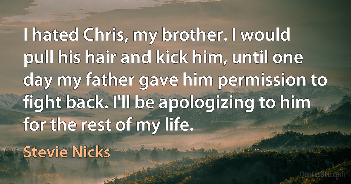 I hated Chris, my brother. I would pull his hair and kick him, until one day my father gave him permission to fight back. I'll be apologizing to him for the rest of my life. (Stevie Nicks)