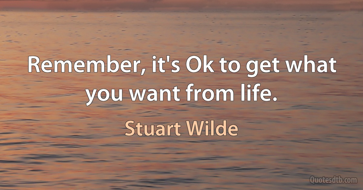 Remember, it's Ok to get what you want from life. (Stuart Wilde)