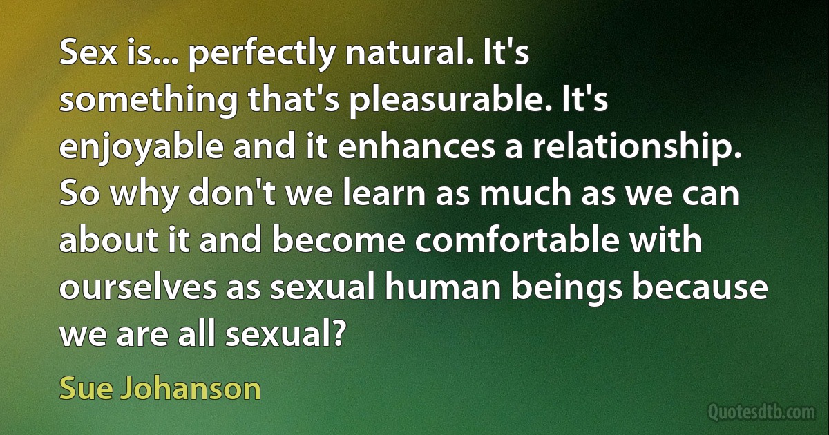 Sex is... perfectly natural. It's something that's pleasurable. It's enjoyable and it enhances a relationship. So why don't we learn as much as we can about it and become comfortable with ourselves as sexual human beings because we are all sexual? (Sue Johanson)