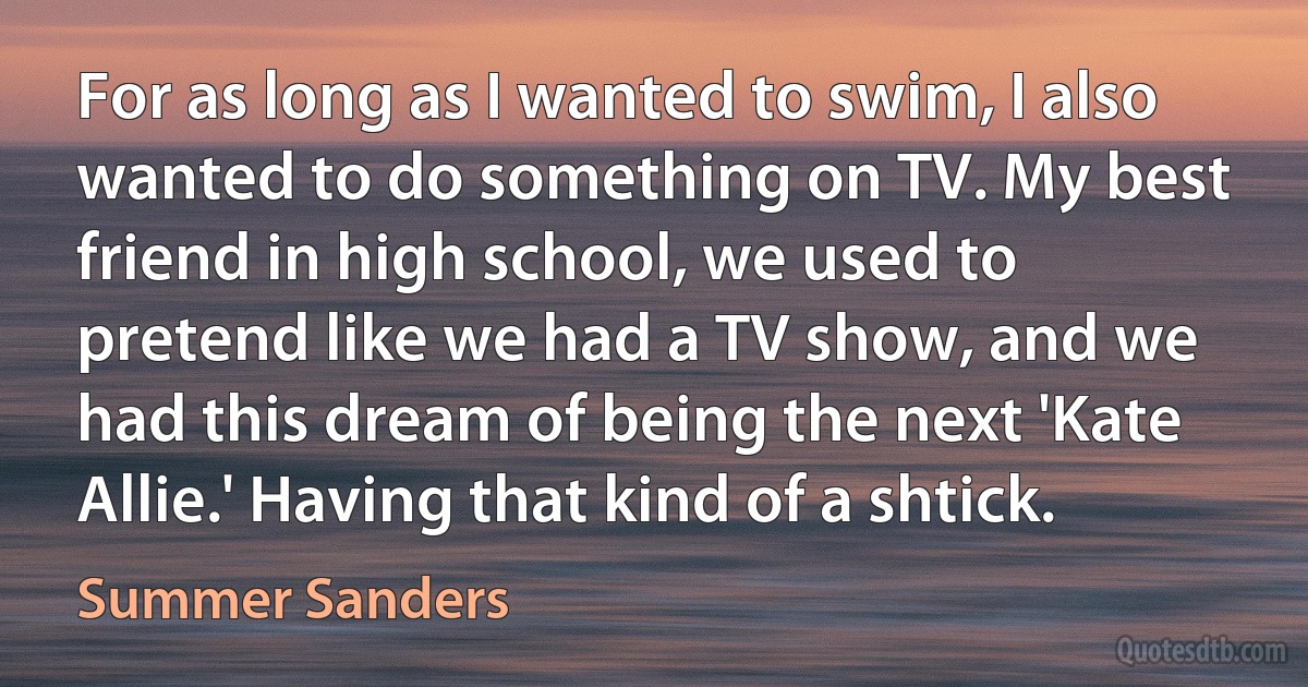 For as long as I wanted to swim, I also wanted to do something on TV. My best friend in high school, we used to pretend like we had a TV show, and we had this dream of being the next 'Kate Allie.' Having that kind of a shtick. (Summer Sanders)