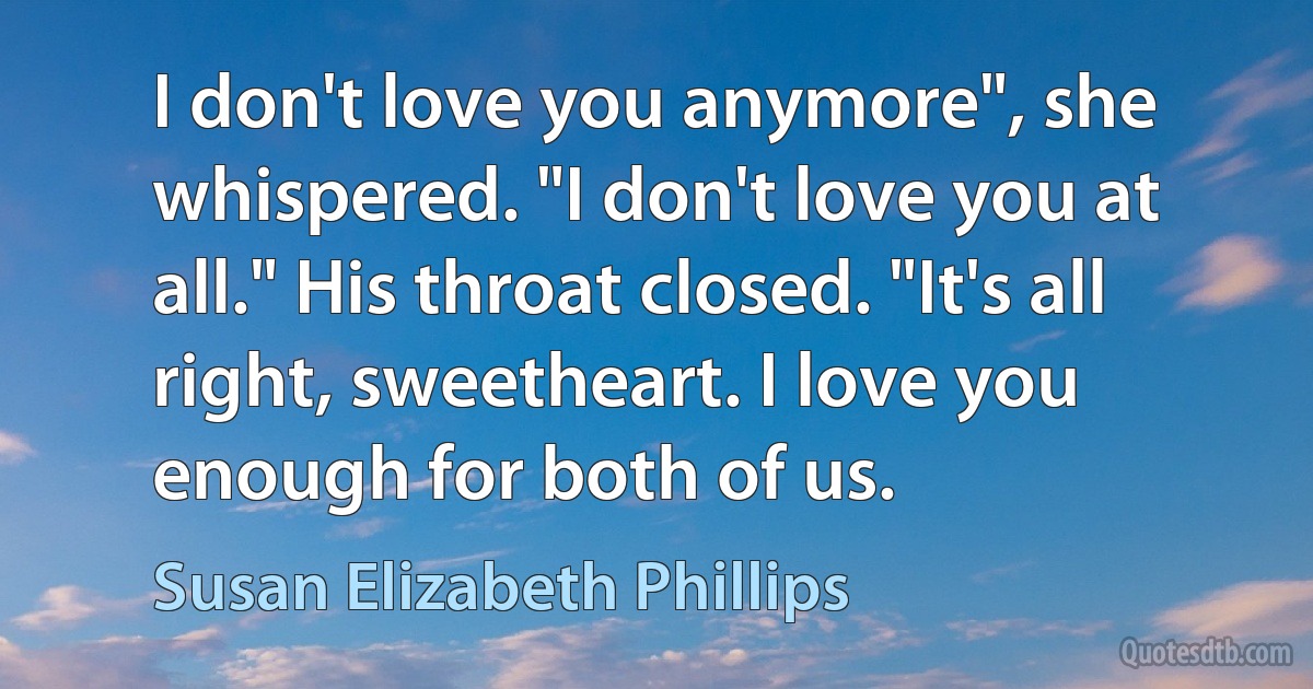 I don't love you anymore", she whispered. "I don't love you at all." His throat closed. "It's all right, sweetheart. I love you enough for both of us. (Susan Elizabeth Phillips)