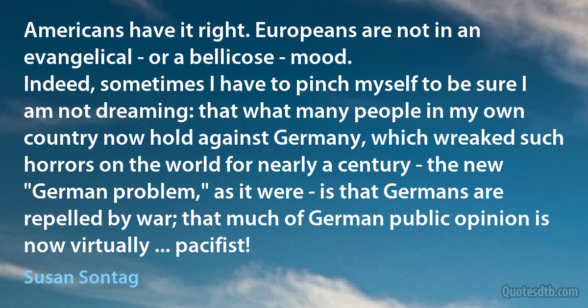 Americans have it right. Europeans are not in an evangelical - or a bellicose - mood.
Indeed, sometimes I have to pinch myself to be sure I am not dreaming: that what many people in my own country now hold against Germany, which wreaked such horrors on the world for nearly a century - the new "German problem," as it were - is that Germans are repelled by war; that much of German public opinion is now virtually ... pacifist! (Susan Sontag)