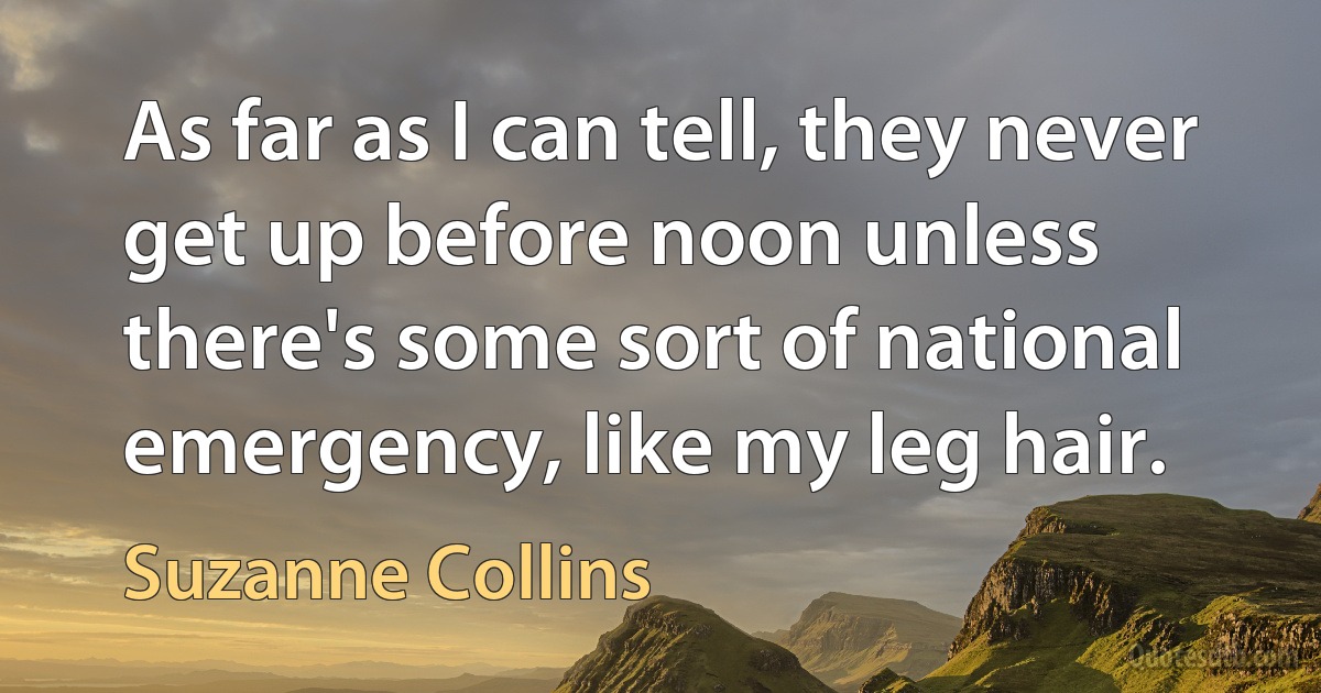 As far as I can tell, they never get up before noon unless there's some sort of national emergency, like my leg hair. (Suzanne Collins)