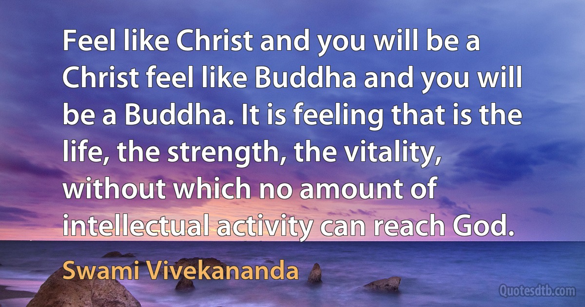 Feel like Christ and you will be a Christ feel like Buddha and you will be a Buddha. It is feeling that is the life, the strength, the vitality, without which no amount of intellectual activity can reach God. (Swami Vivekananda)