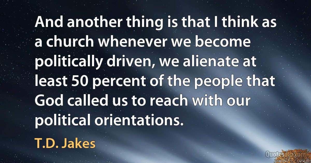 And another thing is that I think as a church whenever we become politically driven, we alienate at least 50 percent of the people that God called us to reach with our political orientations. (T.D. Jakes)