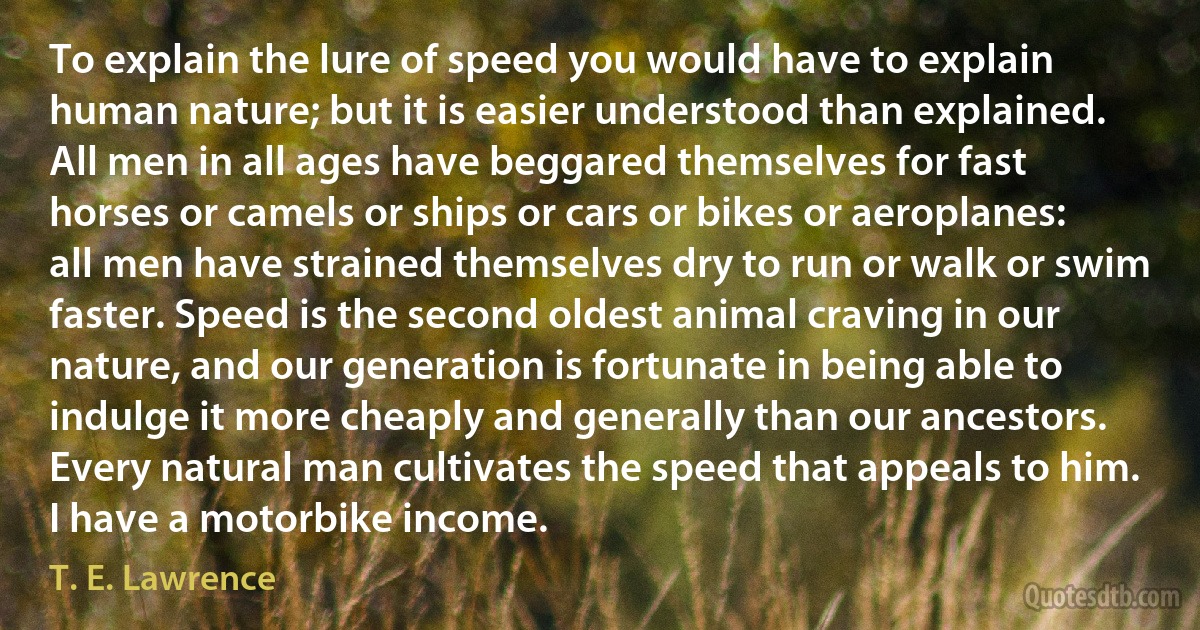 To explain the lure of speed you would have to explain human nature; but it is easier understood than explained. All men in all ages have beggared themselves for fast horses or camels or ships or cars or bikes or aeroplanes: all men have strained themselves dry to run or walk or swim faster. Speed is the second oldest animal craving in our nature, and our generation is fortunate in being able to indulge it more cheaply and generally than our ancestors. Every natural man cultivates the speed that appeals to him. I have a motorbike income. (T. E. Lawrence)