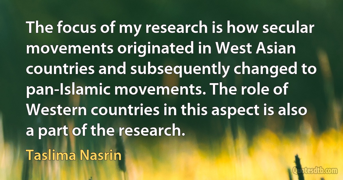 The focus of my research is how secular movements originated in West Asian countries and subsequently changed to pan-Islamic movements. The role of Western countries in this aspect is also a part of the research. (Taslima Nasrin)