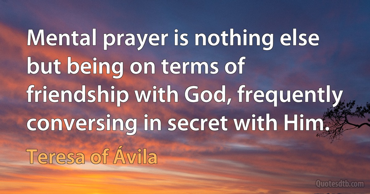 Mental prayer is nothing else but being on terms of friendship with God, frequently conversing in secret with Him. (Teresa of Ávila)