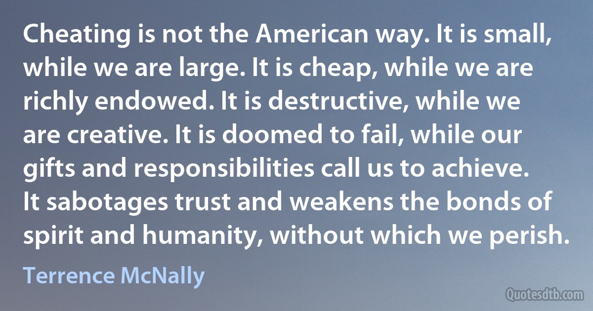 Cheating is not the American way. It is small, while we are large. It is cheap, while we are richly endowed. It is destructive, while we are creative. It is doomed to fail, while our gifts and responsibilities call us to achieve. It sabotages trust and weakens the bonds of spirit and humanity, without which we perish. (Terrence McNally)