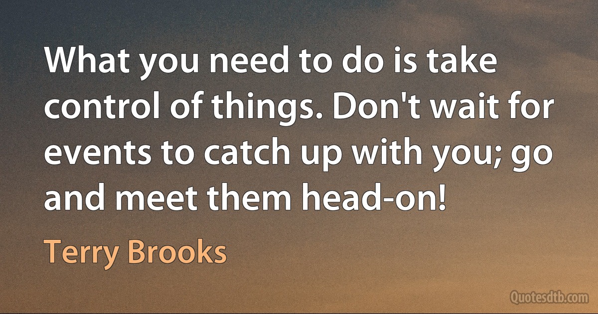 What you need to do is take control of things. Don't wait for events to catch up with you; go and meet them head-on! (Terry Brooks)