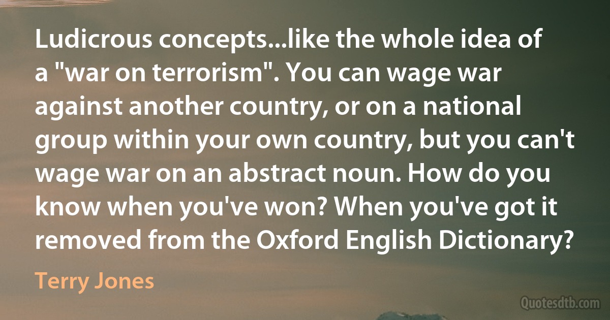 Ludicrous concepts...like the whole idea of a "war on terrorism". You can wage war against another country, or on a national group within your own country, but you can't wage war on an abstract noun. How do you know when you've won? When you've got it removed from the Oxford English Dictionary? (Terry Jones)