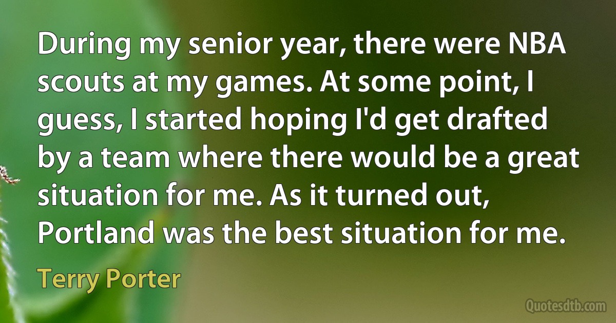 During my senior year, there were NBA scouts at my games. At some point, I guess, I started hoping I'd get drafted by a team where there would be a great situation for me. As it turned out, Portland was the best situation for me. (Terry Porter)