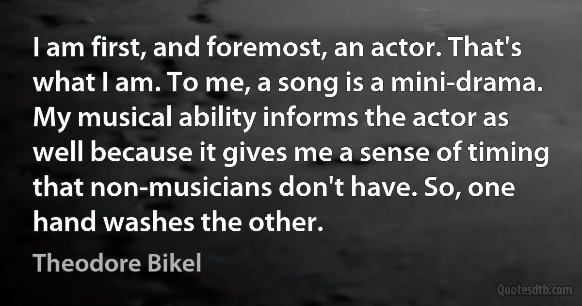 I am first, and foremost, an actor. That's what I am. To me, a song is a mini-drama. My musical ability informs the actor as well because it gives me a sense of timing that non-musicians don't have. So, one hand washes the other. (Theodore Bikel)