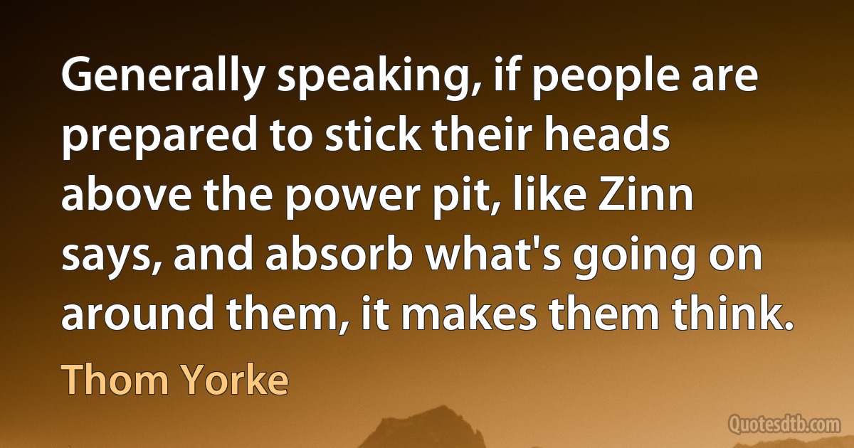 Generally speaking, if people are prepared to stick their heads above the power pit, like Zinn says, and absorb what's going on around them, it makes them think. (Thom Yorke)