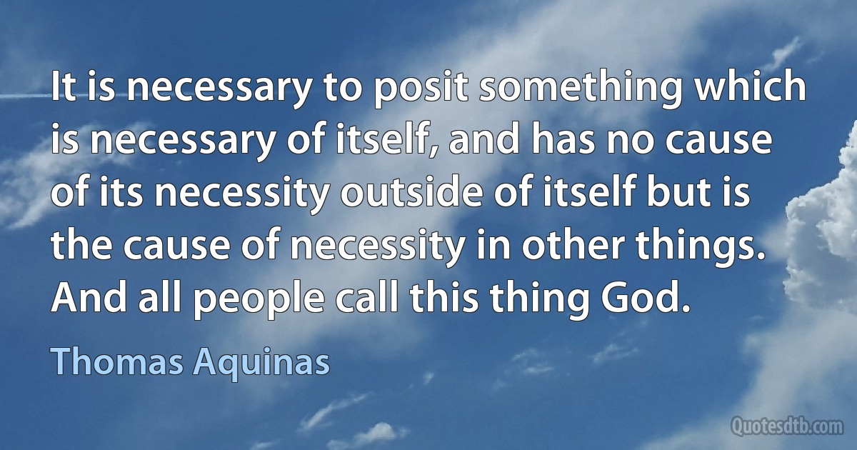 It is necessary to posit something which is necessary of itself, and has no cause of its necessity outside of itself but is the cause of necessity in other things. And all people call this thing God. (Thomas Aquinas)