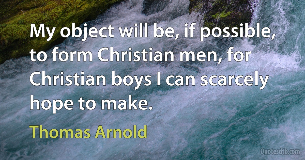 My object will be, if possible, to form Christian men, for Christian boys I can scarcely hope to make. (Thomas Arnold)