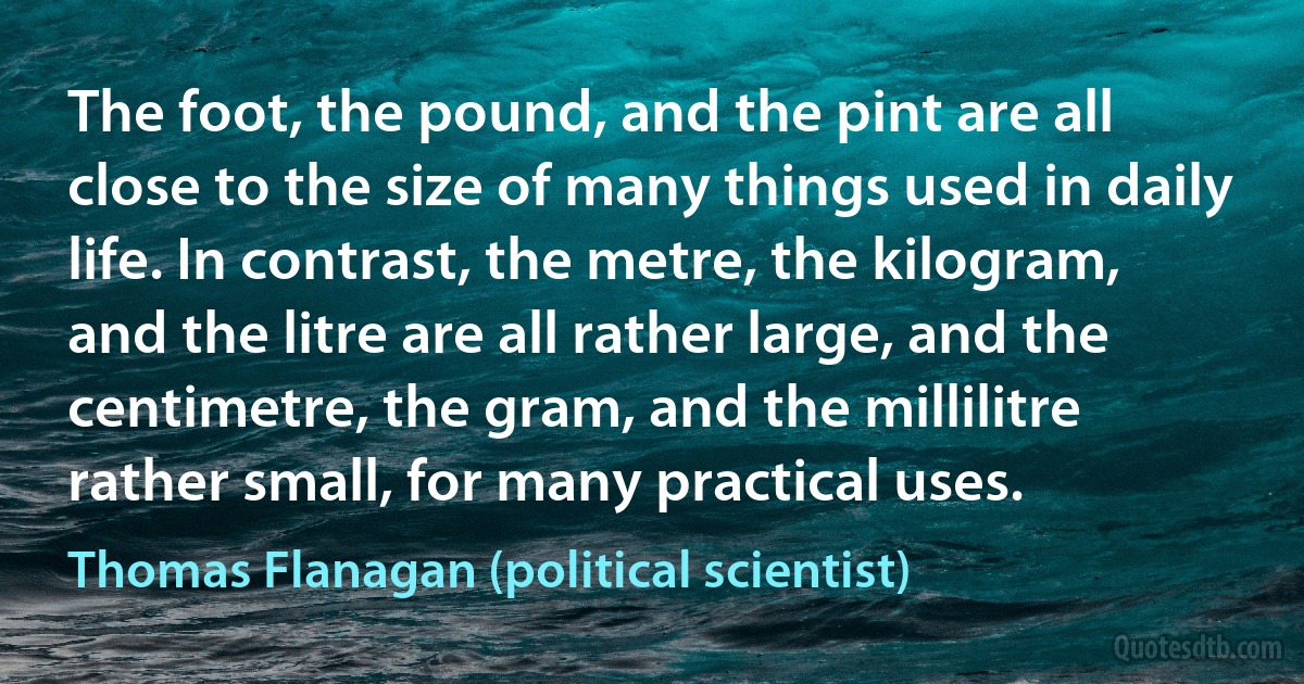 The foot, the pound, and the pint are all close to the size of many things used in daily life. In contrast, the metre, the kilogram, and the litre are all rather large, and the centimetre, the gram, and the millilitre rather small, for many practical uses. (Thomas Flanagan (political scientist))