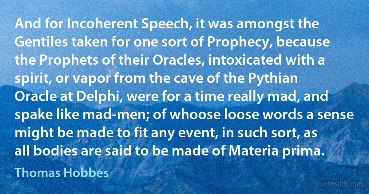 And for Incoherent Speech, it was amongst the Gentiles taken for one sort of Prophecy, because the Prophets of their Oracles, intoxicated with a spirit, or vapor from the cave of the Pythian Oracle at Delphi, were for a time really mad, and spake like mad-men; of whoose loose words a sense might be made to fit any event, in such sort, as all bodies are said to be made of Materia prima. (Thomas Hobbes)