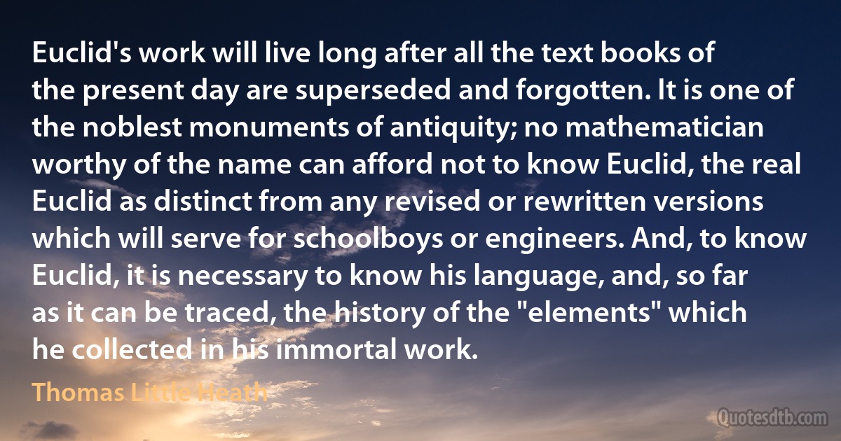 Euclid's work will live long after all the text books of the present day are superseded and forgotten. It is one of the noblest monuments of antiquity; no mathematician worthy of the name can afford not to know Euclid, the real Euclid as distinct from any revised or rewritten versions which will serve for schoolboys or engineers. And, to know Euclid, it is necessary to know his language, and, so far as it can be traced, the history of the "elements" which he collected in his immortal work. (Thomas Little Heath)