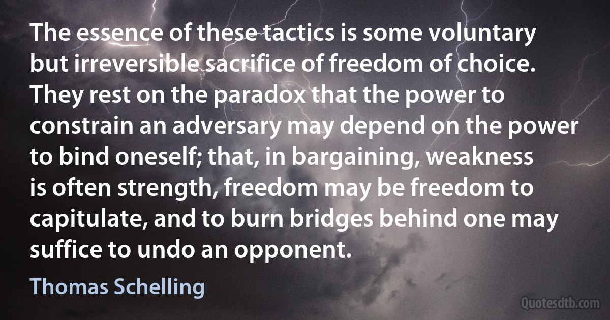 The essence of these tactics is some voluntary but irreversible sacrifice of freedom of choice. They rest on the paradox that the power to constrain an adversary may depend on the power to bind oneself; that, in bargaining, weakness is often strength, freedom may be freedom to capitulate, and to burn bridges behind one may suffice to undo an opponent. (Thomas Schelling)