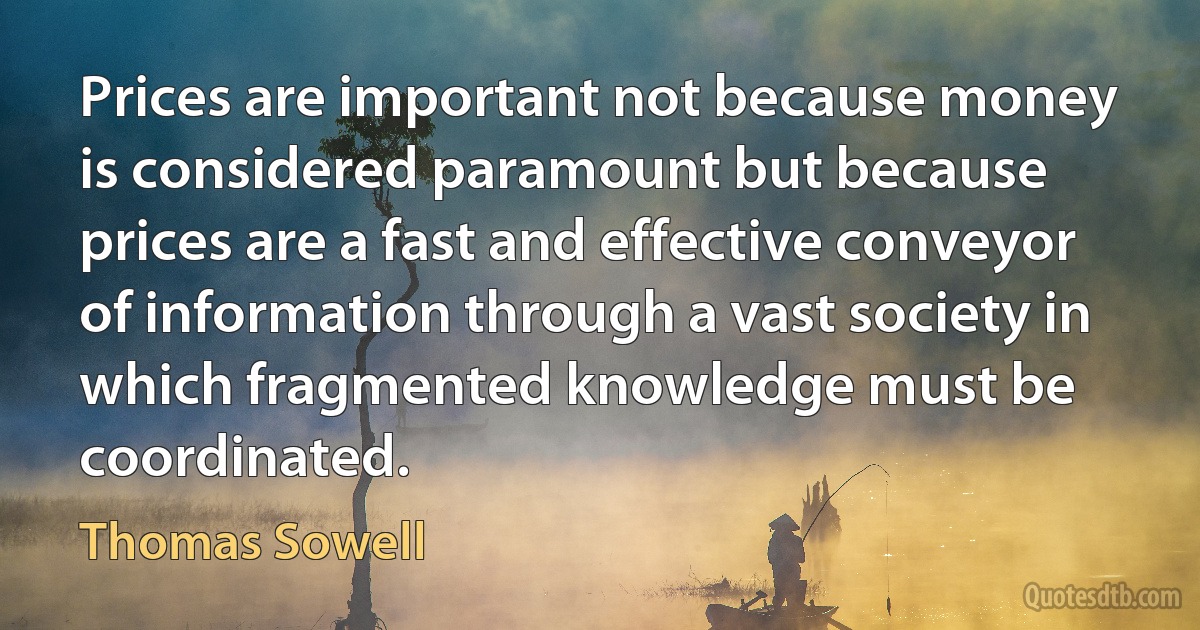 Prices are important not because money is considered paramount but because prices are a fast and effective conveyor of information through a vast society in which fragmented knowledge must be coordinated. (Thomas Sowell)