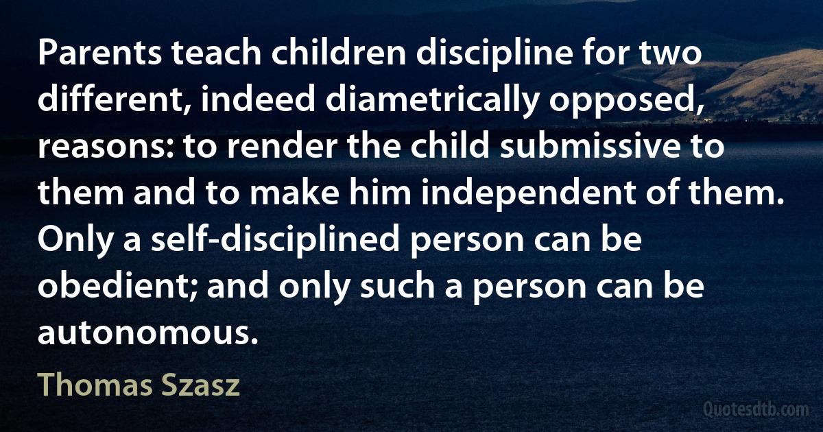 Parents teach children discipline for two different, indeed diametrically opposed, reasons: to render the child submissive to them and to make him independent of them. Only a self-disciplined person can be obedient; and only such a person can be autonomous. (Thomas Szasz)