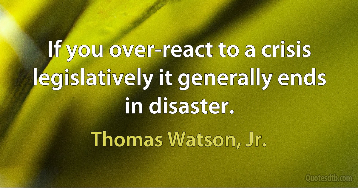 If you over-react to a crisis legislatively it generally ends in disaster. (Thomas Watson, Jr.)