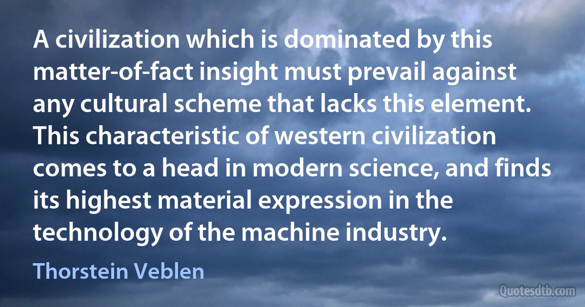 A civilization which is dominated by this matter-of-fact insight must prevail against any cultural scheme that lacks this element. This characteristic of western civilization comes to a head in modern science, and finds its highest material expression in the technology of the machine industry. (Thorstein Veblen)