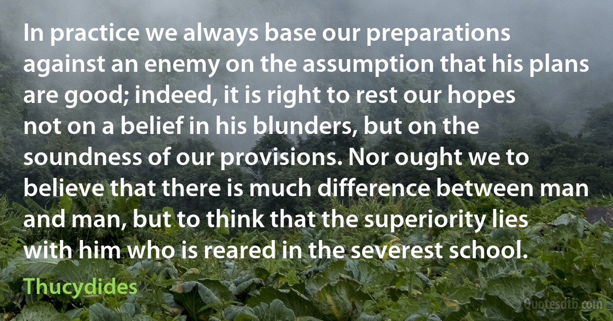 In practice we always base our preparations against an enemy on the assumption that his plans are good; indeed, it is right to rest our hopes not on a belief in his blunders, but on the soundness of our provisions. Nor ought we to believe that there is much difference between man and man, but to think that the superiority lies with him who is reared in the severest school. (Thucydides)