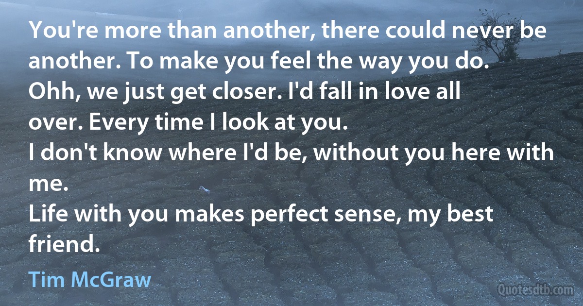 You're more than another, there could never be another. To make you feel the way you do.
Ohh, we just get closer. I'd fall in love all over. Every time I look at you.
I don't know where I'd be, without you here with me.
Life with you makes perfect sense, my best friend. (Tim McGraw)