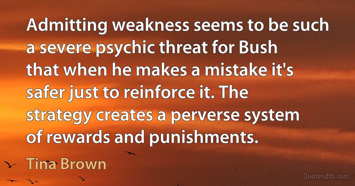 Admitting weakness seems to be such a severe psychic threat for Bush that when he makes a mistake it's safer just to reinforce it. The strategy creates a perverse system of rewards and punishments. (Tina Brown)