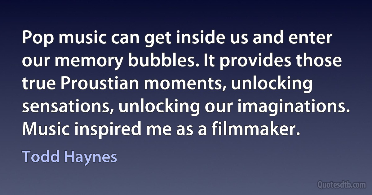 Pop music can get inside us and enter our memory bubbles. It provides those true Proustian moments, unlocking sensations, unlocking our imaginations. Music inspired me as a filmmaker. (Todd Haynes)