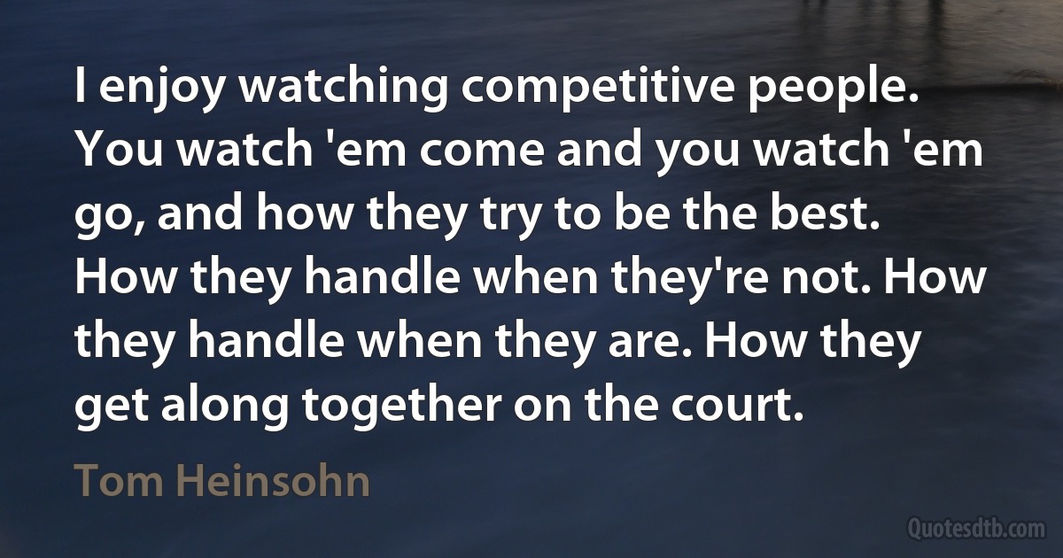 I enjoy watching competitive people. You watch 'em come and you watch 'em go, and how they try to be the best. How they handle when they're not. How they handle when they are. How they get along together on the court. (Tom Heinsohn)