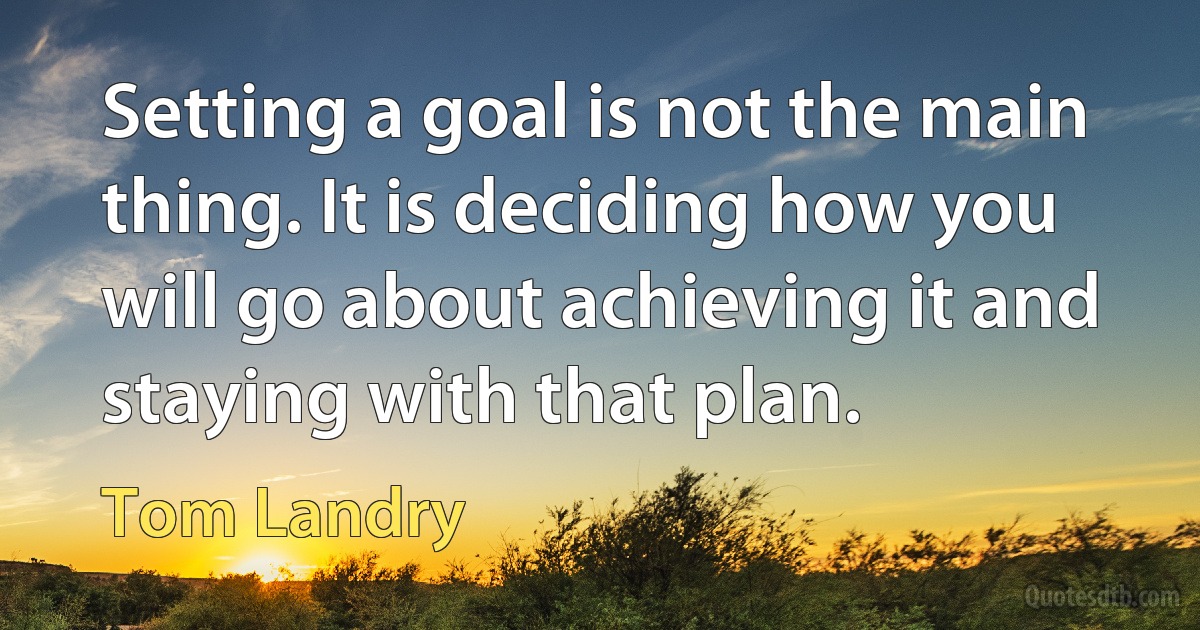 Setting a goal is not the main thing. It is deciding how you will go about achieving it and staying with that plan. (Tom Landry)