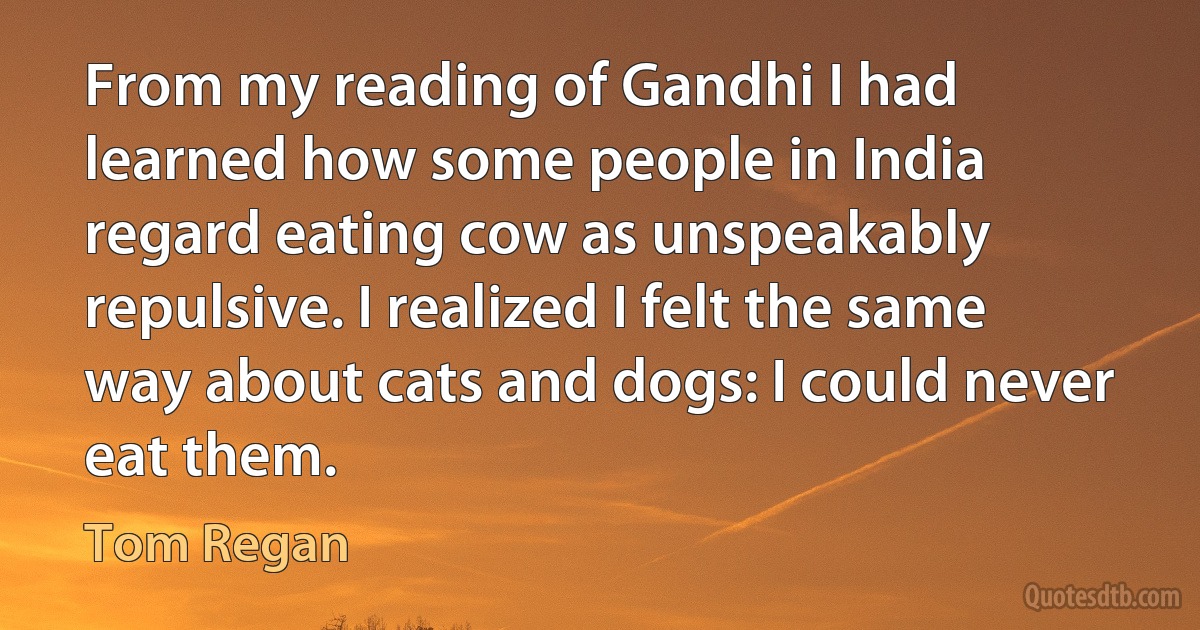 From my reading of Gandhi I had learned how some people in India regard eating cow as unspeakably repulsive. I realized I felt the same way about cats and dogs: I could never eat them. (Tom Regan)