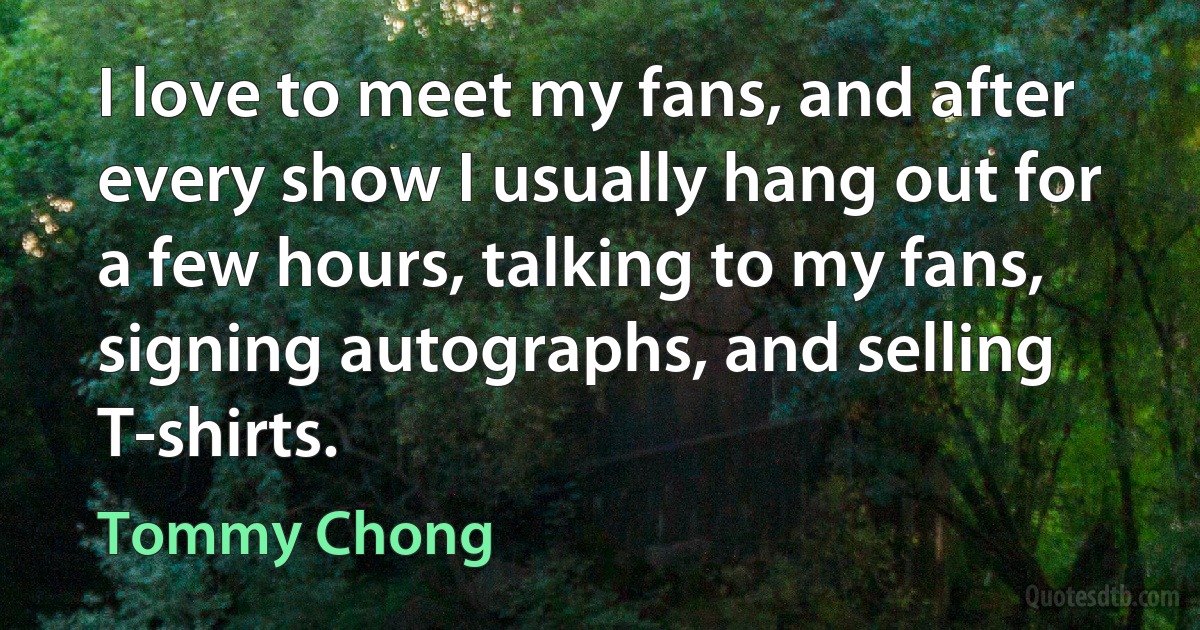 I love to meet my fans, and after every show I usually hang out for a few hours, talking to my fans, signing autographs, and selling T-shirts. (Tommy Chong)