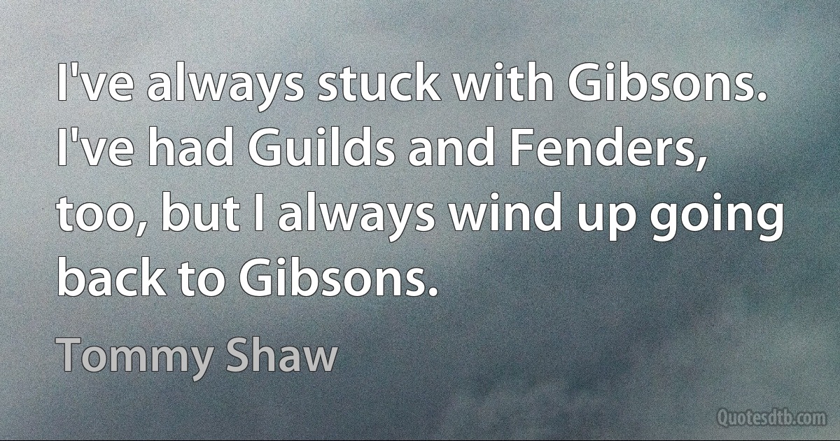 I've always stuck with Gibsons. I've had Guilds and Fenders, too, but I always wind up going back to Gibsons. (Tommy Shaw)