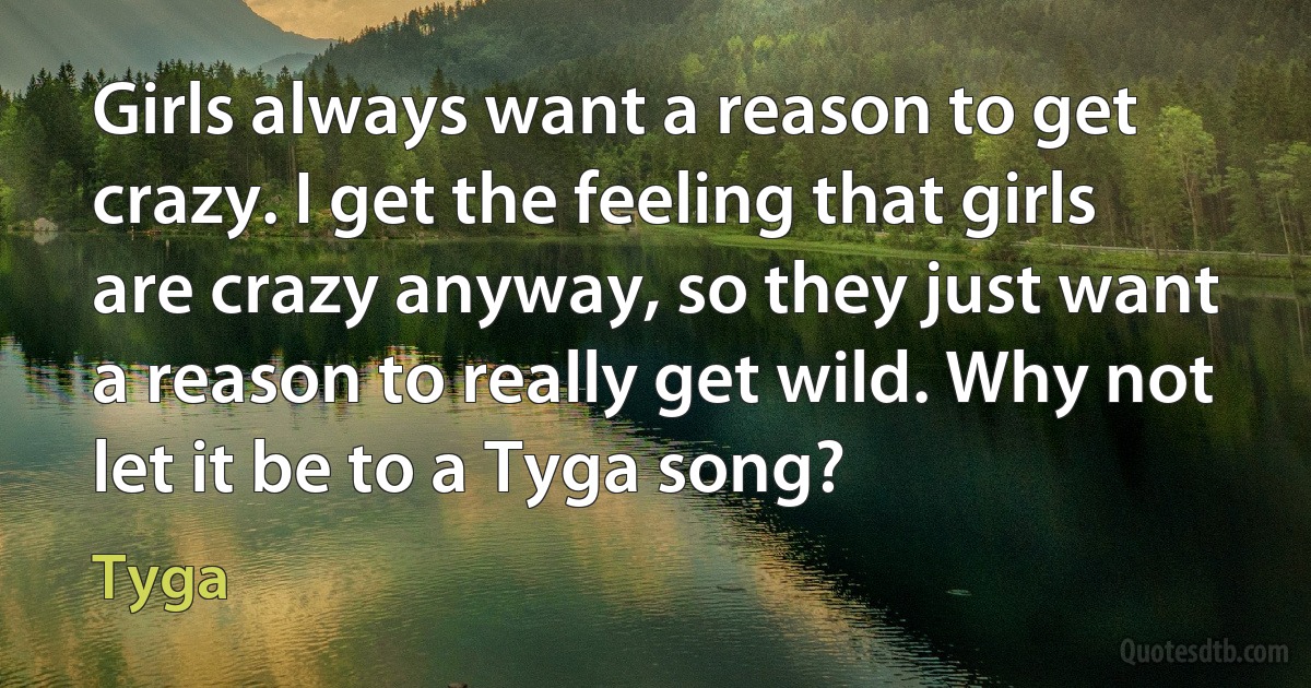 Girls always want a reason to get crazy. I get the feeling that girls are crazy anyway, so they just want a reason to really get wild. Why not let it be to a Tyga song? (Tyga)