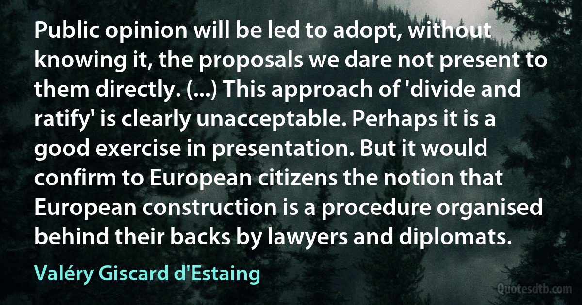 Public opinion will be led to adopt, without knowing it, the proposals we dare not present to them directly. (...) This approach of 'divide and ratify' is clearly unacceptable. Perhaps it is a good exercise in presentation. But it would confirm to European citizens the notion that European construction is a procedure organised behind their backs by lawyers and diplomats. (Valéry Giscard d'Estaing)