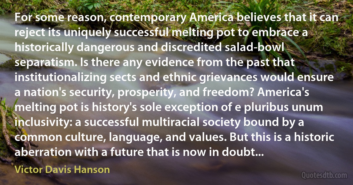 For some reason, contemporary America believes that it can reject its uniquely successful melting pot to embrace a historically dangerous and discredited salad-bowl separatism. Is there any evidence from the past that institutionalizing sects and ethnic grievances would ensure a nation's security, prosperity, and freedom? America's melting pot is history's sole exception of e pluribus unum inclusivity: a successful multiracial society bound by a common culture, language, and values. But this is a historic aberration with a future that is now in doubt... (Victor Davis Hanson)