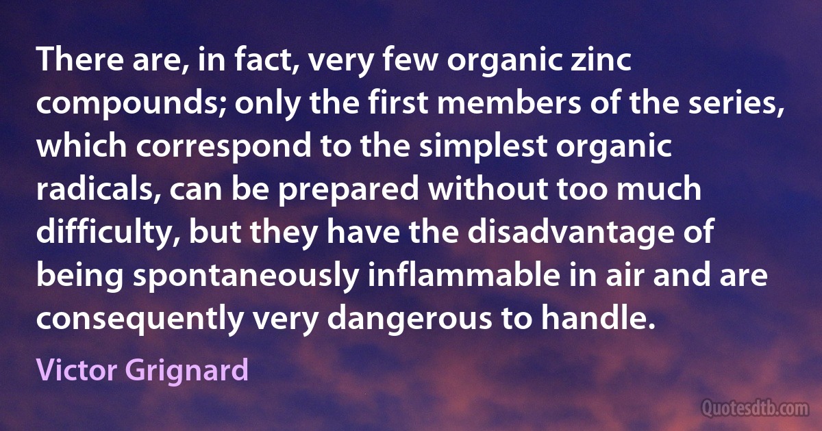 There are, in fact, very few organic zinc compounds; only the first members of the series, which correspond to the simplest organic radicals, can be prepared without too much difficulty, but they have the disadvantage of being spontaneously inflammable in air and are consequently very dangerous to handle. (Victor Grignard)