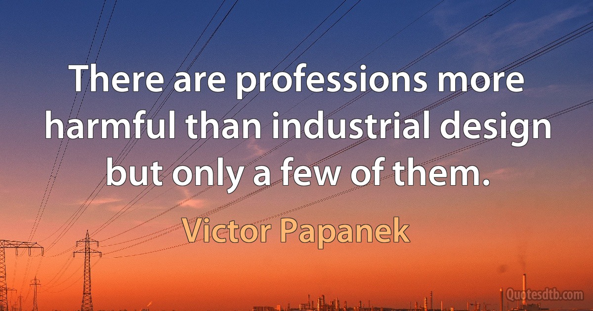 There are professions more harmful than industrial design but only a few of them. (Victor Papanek)