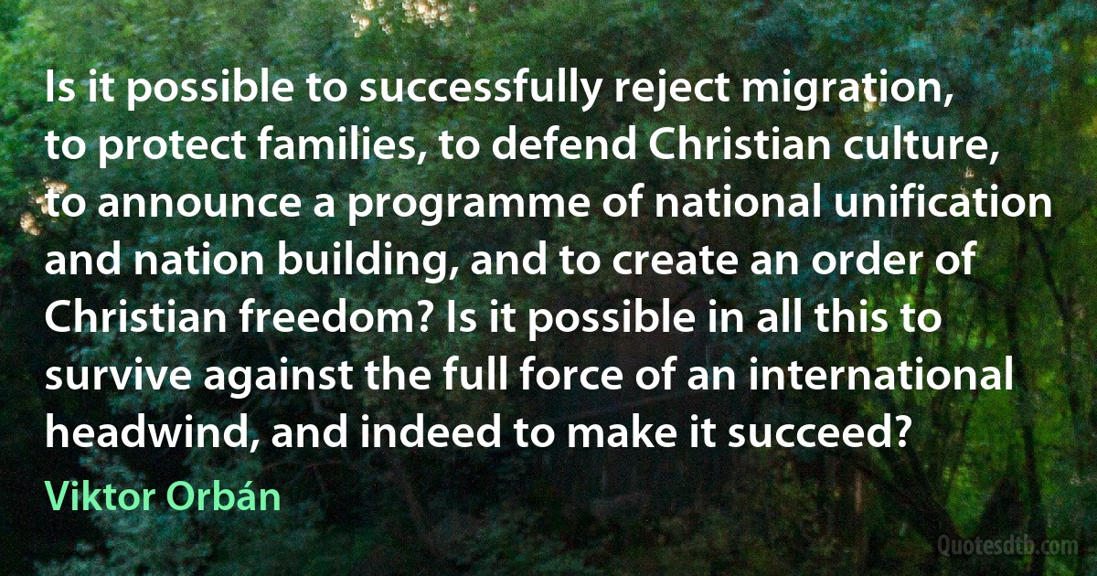 Is it possible to successfully reject migration, to protect families, to defend Christian culture, to announce a programme of national unification and nation building, and to create an order of Christian freedom? Is it possible in all this to survive against the full force of an international headwind, and indeed to make it succeed? (Viktor Orbán)