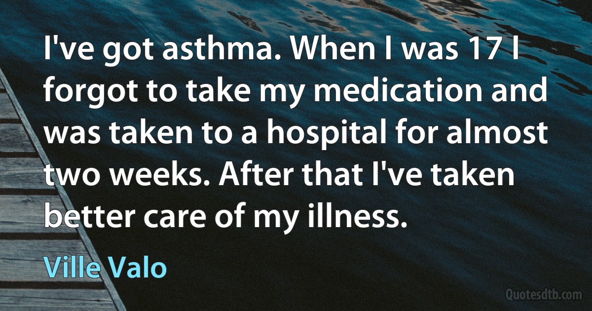 I've got asthma. When I was 17 I forgot to take my medication and was taken to a hospital for almost two weeks. After that I've taken better care of my illness. (Ville Valo)